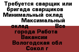 Требуется сварщик или бригада сварщиков  › Минимальный оклад ­ 4 000 › Максимальный оклад ­ 120 000 - Все города Работа » Вакансии   . Вологодская обл.,Сокол г.